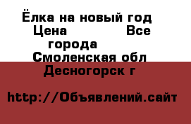 Ёлка на новый год › Цена ­ 30 000 - Все города  »    . Смоленская обл.,Десногорск г.
